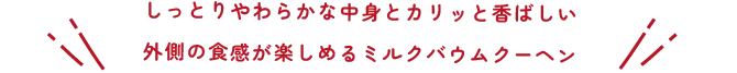 しっとりやわらかな中身とカリッと香ばしい外側の食感が楽しめるミルクバウムクーヘン