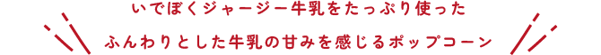 いでぼくジャージー牛乳をたっぷり使った、ふんわりとした牛乳の甘味を感じるポップコーン